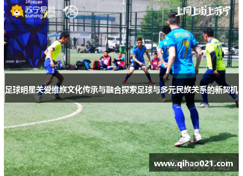 足球明星关爱维族文化传承与融合探索足球与多元民族关系的新契机