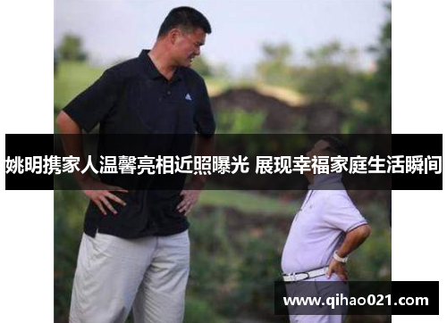 姚明携家人温馨亮相近照曝光 展现幸福家庭生活瞬间