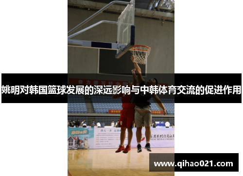 姚明对韩国篮球发展的深远影响与中韩体育交流的促进作用